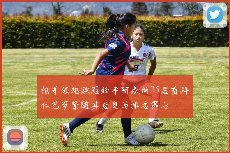 枪手领跑欧冠赔率阿森纳35居首拜仁巴萨紧随其后皇马排名第七