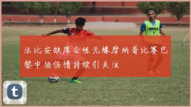 法比安缺席合练无缘摩纳哥比赛巴黎中场伤情持续引关注