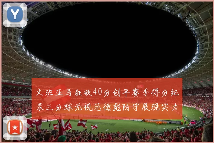 文班亚马狂砍40分创平赛季得分纪录三分球无视范德彪防守展现实力