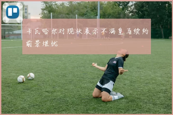 卡瓦哈尔对现状表示不满皇马续约前景堪忧