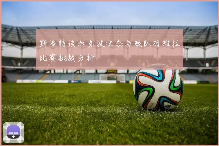 斯洛特谈加克波状态与狼队对维拉比赛挑战分析