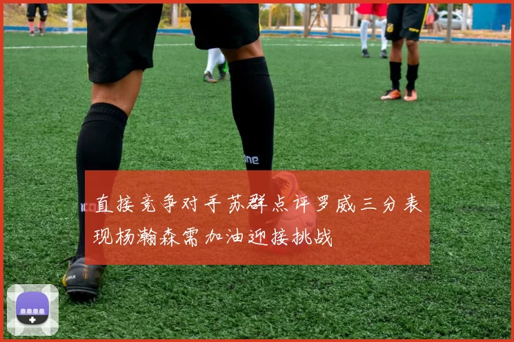 直接竞争对手苏群点评罗威三分表现杨瀚森需加油迎接挑战