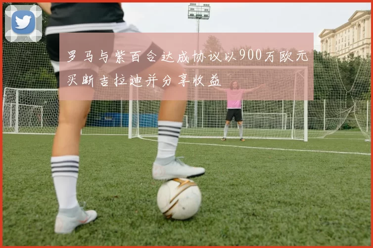 罗马与紫百合达成协议以900万欧元买断吉拉迪并分享收益