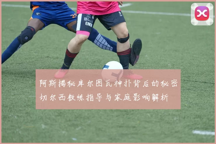阿斯揭秘库尔图瓦神扑背后的秘密切尔西教练指导与家庭影响解析