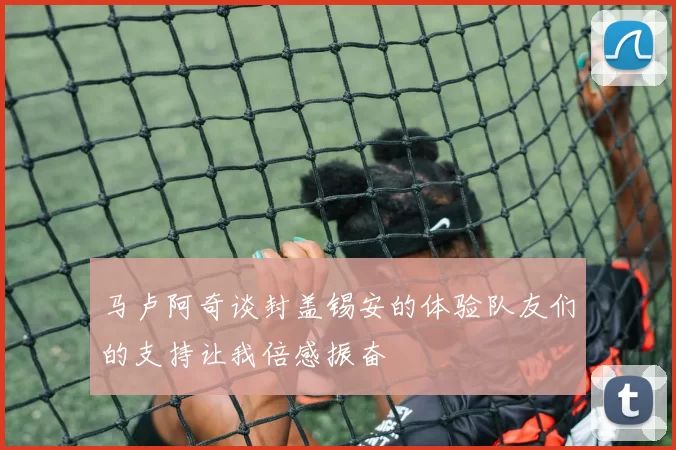 马卢阿奇谈封盖锡安的体验队友们的支持让我倍感振奋