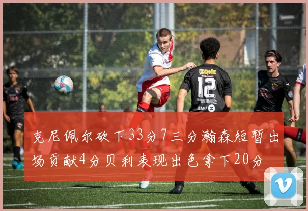 克尼佩尔砍下33分7三分瀚森短暂出场贡献4分贝利表现出色拿下20分