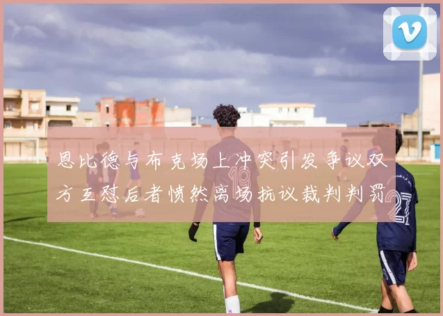 恩比德与布克场上冲突引发争议双方互怼后者愤然离场抗议裁判判罚