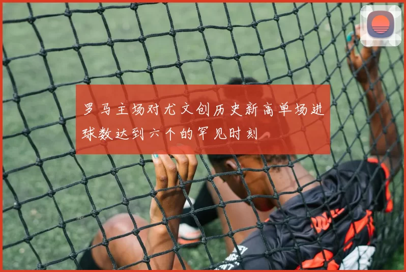 罗马主场对尤文创历史新高单场进球数达到六个的罕见时刻