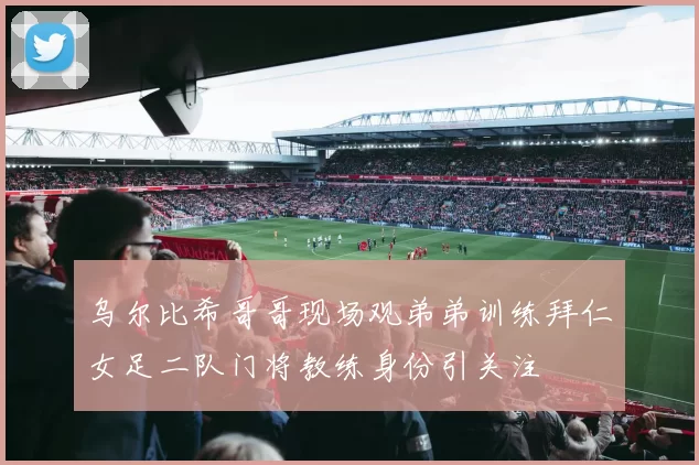 乌尔比希哥哥现场观弟弟训练拜仁女足二队门将教练身份引关注