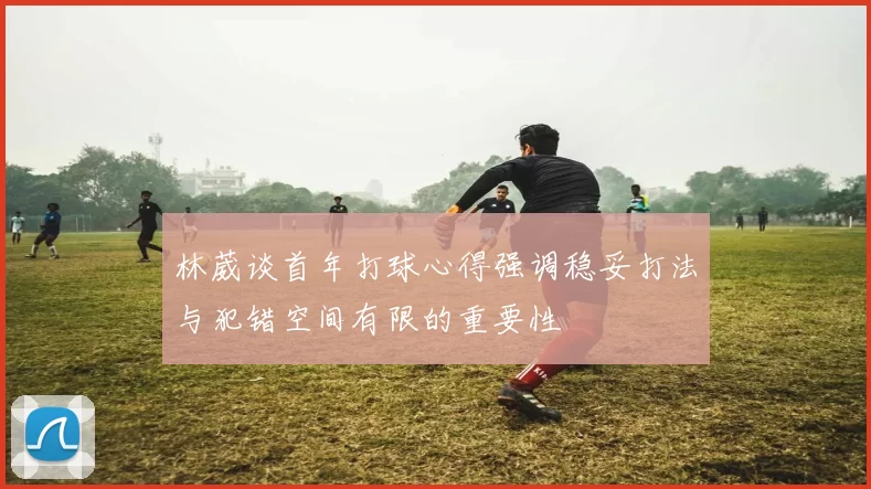 林葳谈首年打球心得强调稳妥打法与犯错空间有限的重要性