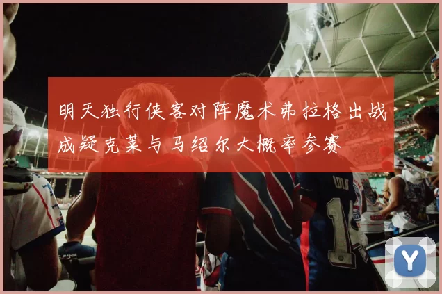 明天独行侠客对阵魔术弗拉格出战成疑克莱与马绍尔大概率参赛