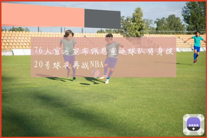 76人官方宣布佩恩重返球队将身披20号球衣再战NBA
