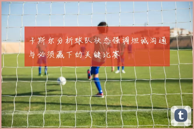 卡斯尔分析球队状态强调坦诚沟通与必须赢下的关键比赛