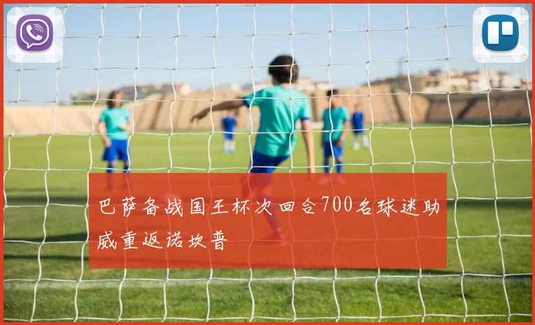 巴萨备战国王杯次回合700名球迷助威重返诺坎普