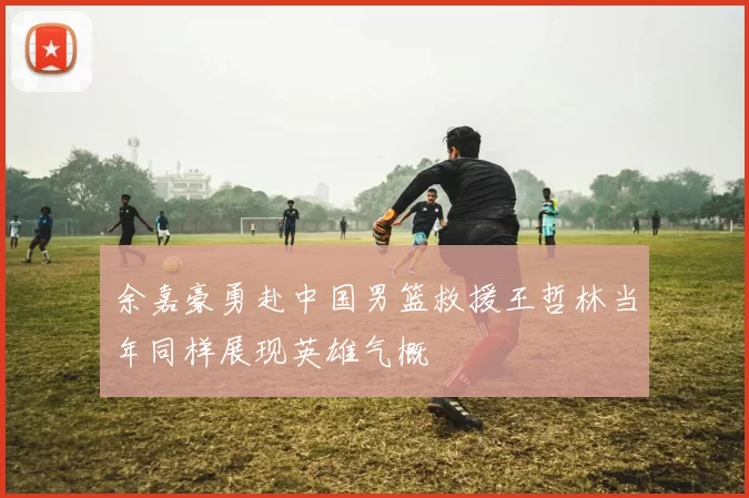 余嘉豪勇赴中国男篮救援王哲林当年同样展现英雄气概