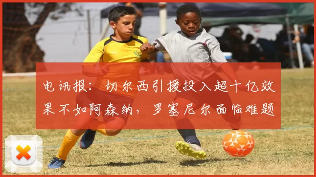 电讯报：切尔西引援投入超十亿效果不如阿森纳，罗塞尼尔面临难题