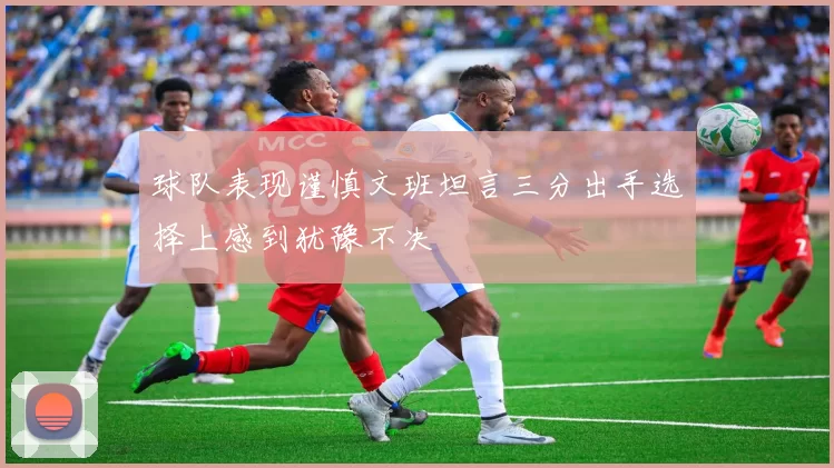 球队表现谨慎文班坦言三分出手选择上感到犹豫不决