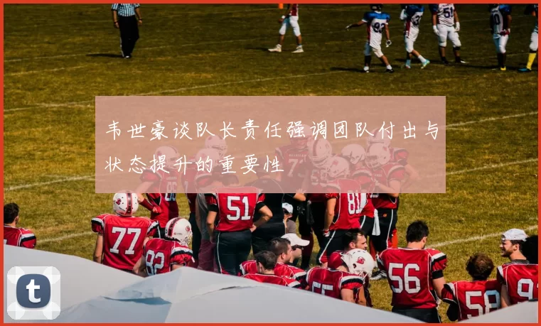 韦世豪谈队长责任强调团队付出与状态提升的重要性