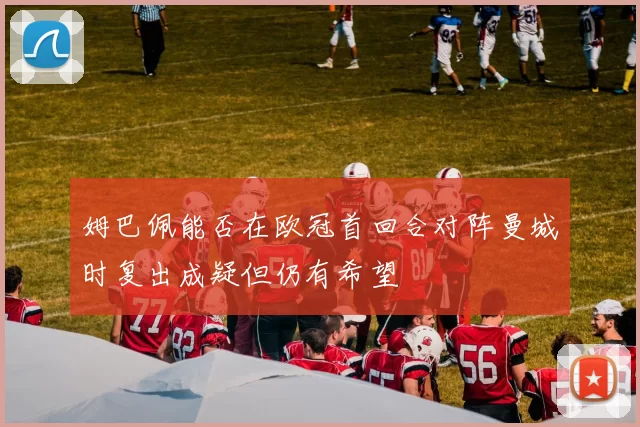 姆巴佩能否在欧冠首回合对阵曼城时复出成疑但仍有希望