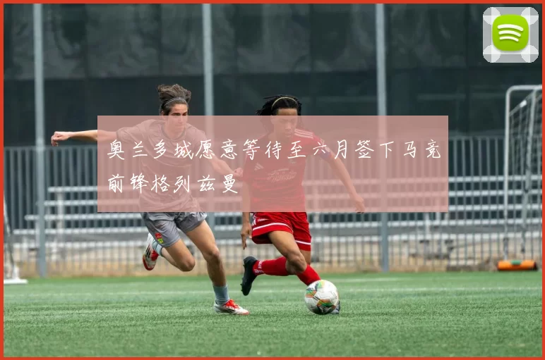 奥兰多城愿意等待至六月签下马竞前锋格列兹曼