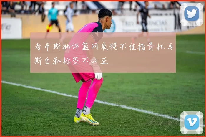 考辛斯批评篮网表现不佳指责托马斯自私标签不公正