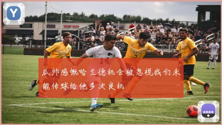 瓜帅感慨哈兰德机会被忽视我们未能传球给他多次良机