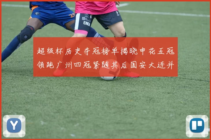 超级杯历史夺冠榜单揭晓申花五冠领跑广州四冠紧随其后国安大连并列第三