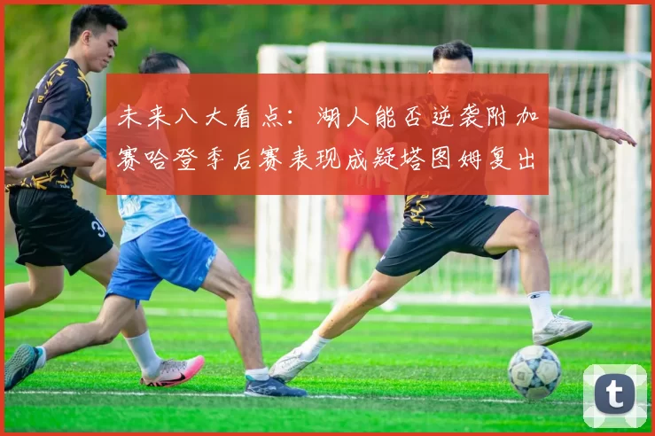未来八大看点：湖人能否逆袭附加赛哈登季后赛表现成疑塔图姆复出能否助力球队