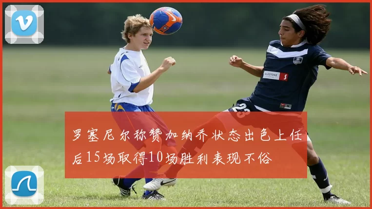 罗塞尼尔称赞加纳乔状态出色上任后15场取得10场胜利表现不俗
