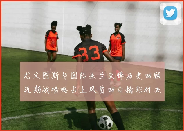 尤文图斯与国际米兰交锋历史回顾近期战绩略占上风首回合精彩对决回顾