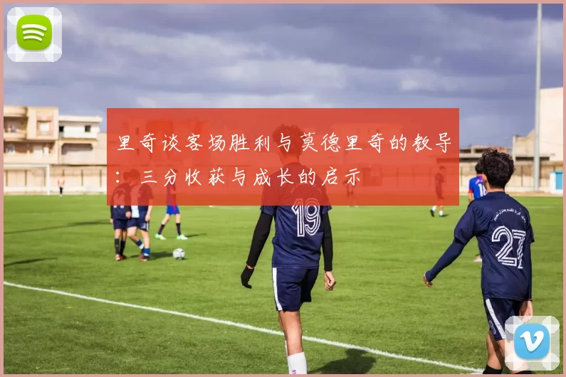 里奇谈客场胜利与莫德里奇的教导：三分收获与成长的启示